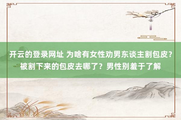 开云的登录网址 为啥有女性劝男东谈主割包皮?被割下来的包皮去哪了?男性别羞于了解