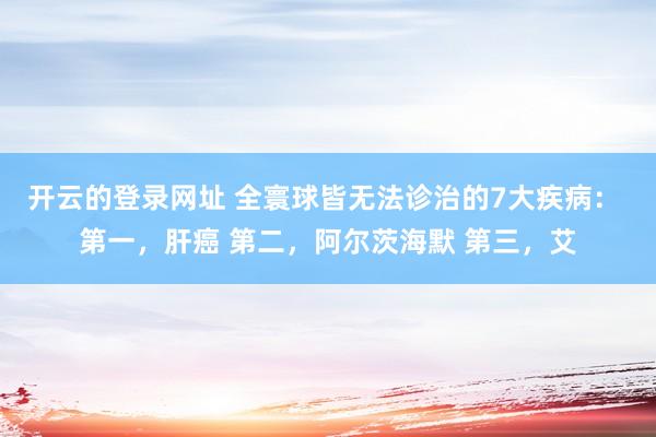 开云的登录网址 全寰球皆无法诊治的7大疾病: 第一,肝癌 第二,阿尔茨海默 第三,艾