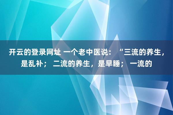 开云的登录网址 一个老中医说: “三流的养生,是乱补; 二流的养生,是早睡; 一流的