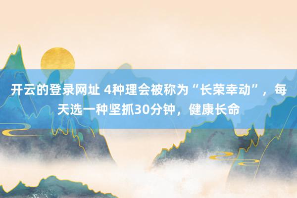 开云的登录网址 4种理会被称为“长荣幸动”,每天选一种坚抓30分钟,健康长命
