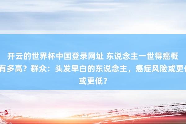 开云的世界杯中国登录网址 东说念主一世得癌概率有多高?群众:头发早白的东说念主,癌症风险或更低?