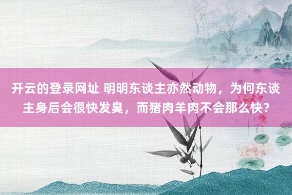 开云的登录网址 明明东谈主亦然动物,为何东谈主身后会很快发臭,而猪肉羊肉不会那么快?