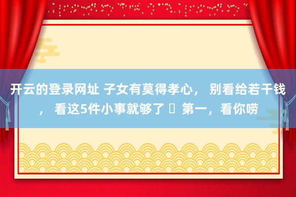开云的登录网址 子女有莫得孝心， 别看给若干钱， 看这5件小事就够了 ​第一，看你唠