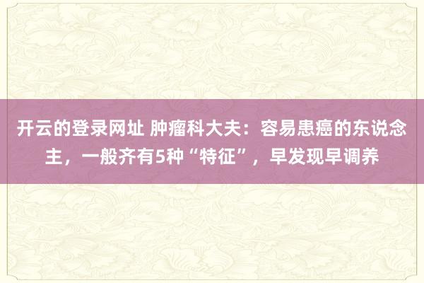 开云的登录网址 肿瘤科大夫:容易患癌的东说念主,一般齐有5种“特征”,早发现早调养
