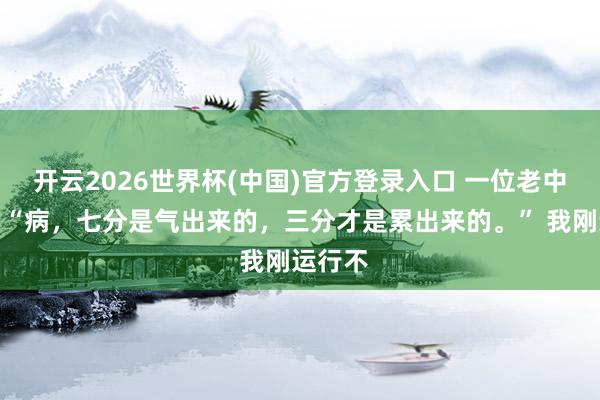 开云2026世界杯(中国)官方登录入口 一位老中医说:“病,七分是气出来的,三分才是累出来的。” 我刚运行不