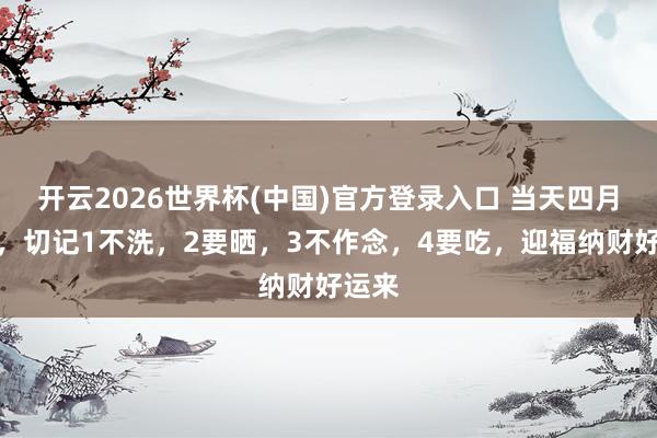 开云2026世界杯(中国)官方登录入口 当天四月月吉，切记1不洗，2要晒，3不作念，4要吃，迎福纳财好运来