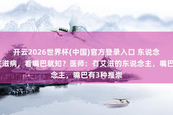 开云2026世界杯(中国)官方登录入口 东说念主有莫得艾滋病,看嘴巴就知?医师:有艾滋的东说念主,嘴巴有3种推崇