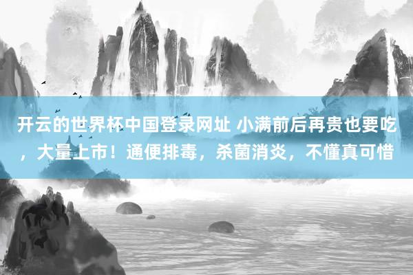开云的世界杯中国登录网址 小满前后再贵也要吃,大量上市!通便排毒,杀菌消炎,不懂真可惜