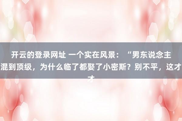 开云的登录网址 一个实在风景： “男东说念主混到顶级，为什么临了都娶了小密斯？别不平，这才