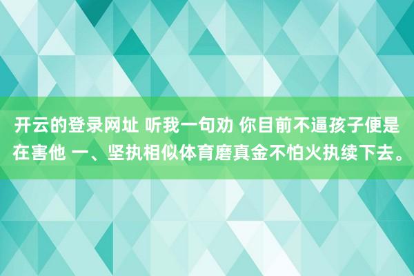 开云的登录网址 听我一句劝 你目前不逼孩子便是在害他 一、坚执相似体育磨真金不怕火执续下去。