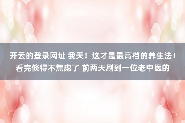 开云的登录网址 我天！这才是最高档的养生法！看完倏得不焦虑了 前两天刷到一位老中医的