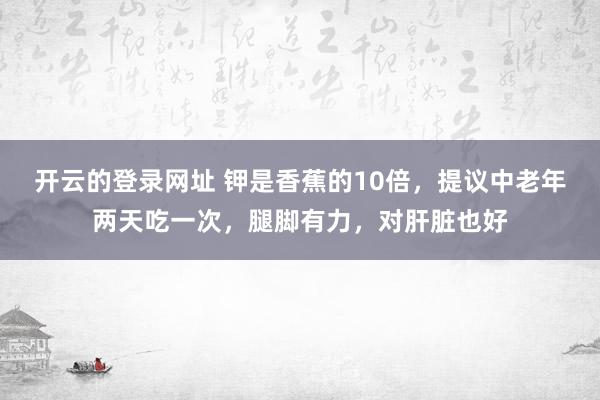开云的登录网址 钾是香蕉的10倍,提议中老年两天吃一次,腿脚有力,对肝脏也好