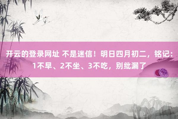 开云的登录网址 不是迷信！明日四月初二，铭记：1不早、2不坐、3不吃，别纰漏了