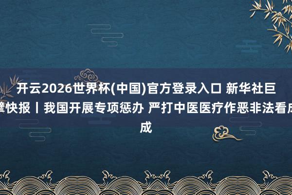 开云2026世界杯(中国)官方登录入口 新华社巨擘快报丨我国开展专项惩办 严打中医医疗作恶非法看成