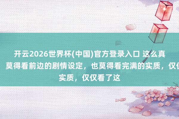 开云2026世界杯(中国)官方登录入口 这么真实好吗? 莫得看前边的剧情设定,也莫得看完满的实质,仅仅看了这