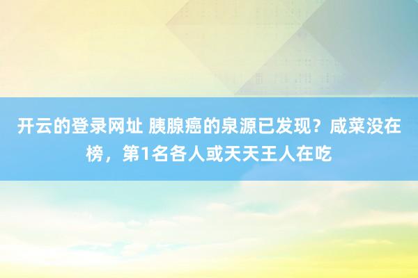 开云的登录网址 胰腺癌的泉源已发现?咸菜没在榜,第1名各人或天天王人在吃