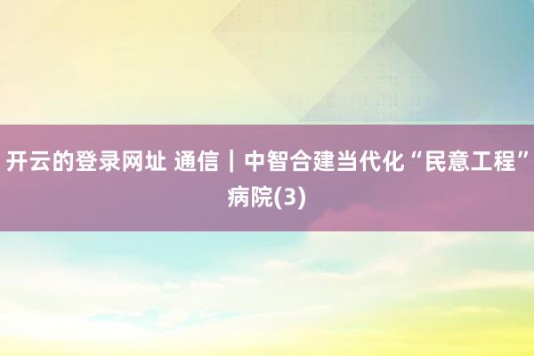 开云的登录网址 通信|中智合建当代化“民意工程”病院(3)