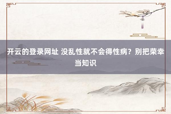 开云的登录网址 没乱性就不会得性病?别把荣幸当知识