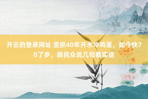 开云的登录网址 坚抓40年开水冲鸡蛋,如今快70了岁,跟民众说几句着实话