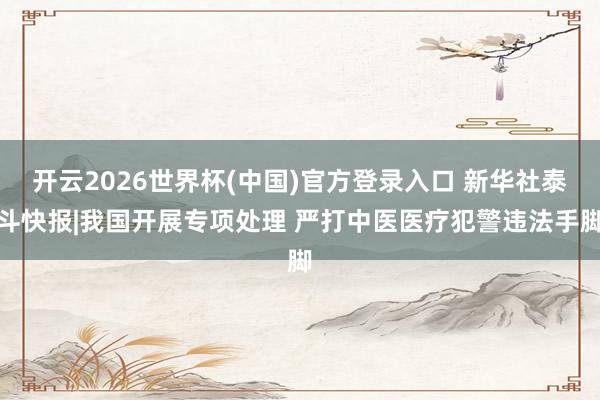 开云2026世界杯(中国)官方登录入口 新华社泰斗快报|我国开展专项处理 严打中医医疗犯警违法手脚