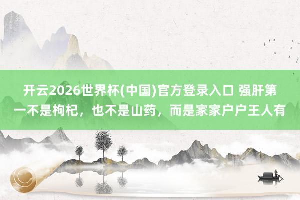 开云2026世界杯(中国)官方登录入口 强肝第一不是枸杞,也不是山药,而是家家户户王人有