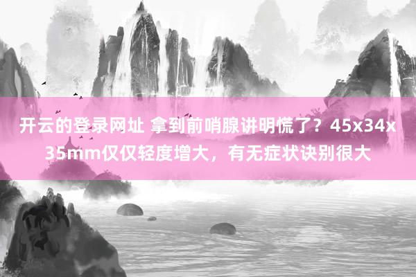 开云的登录网址 拿到前哨腺讲明慌了?45x34x35mm仅仅轻度增大,有无症状诀别很大