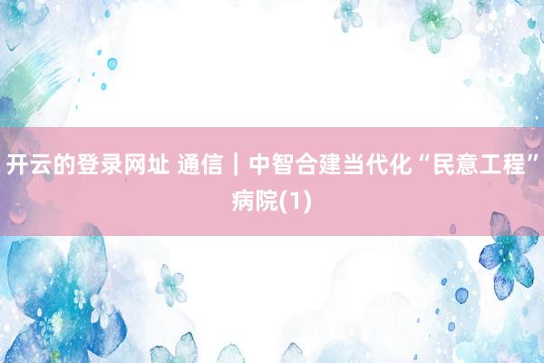开云的登录网址 通信|中智合建当代化“民意工程”病院(1)