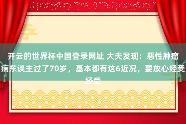 开云的世界杯中国登录网址 大夫发现：恶性肿瘤病东谈主过了70岁，基本都有这6近况，要放心经受