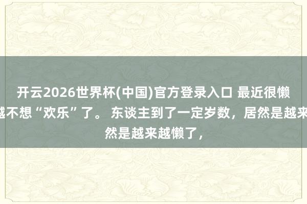 开云2026世界杯(中国)官方登录入口 最近很懒,越来越不想“欢乐”了。 东谈主到了一定岁数,居然是越来越懒了,