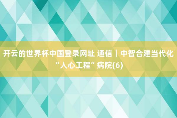 开云的世界杯中国登录网址 通信|中智合建当代化“人心工程”病院(6)
