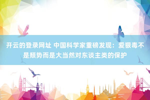 开云的登录网址 中国科学家重磅发现：爱狠毒不是颓势而是大当然对东谈主类的保护
