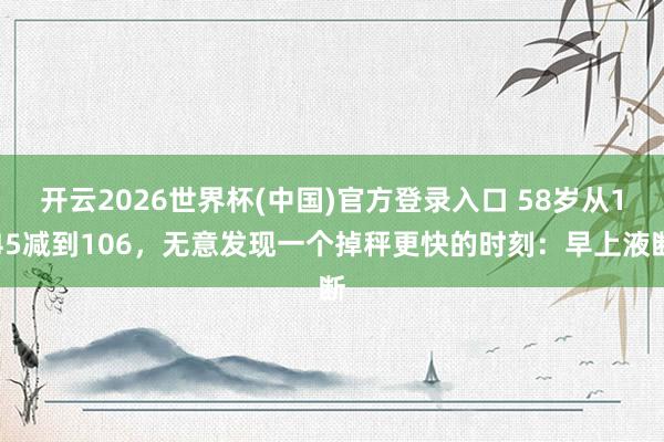开云2026世界杯(中国)官方登录入口 58岁从145减到106,无意发现一个掉秤更快的时刻:早上液断