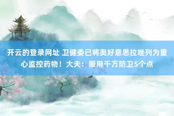 开云的登录网址 卫健委已将奥好意思拉唑列为重心监控药物!大夫:服用千万防卫5个点