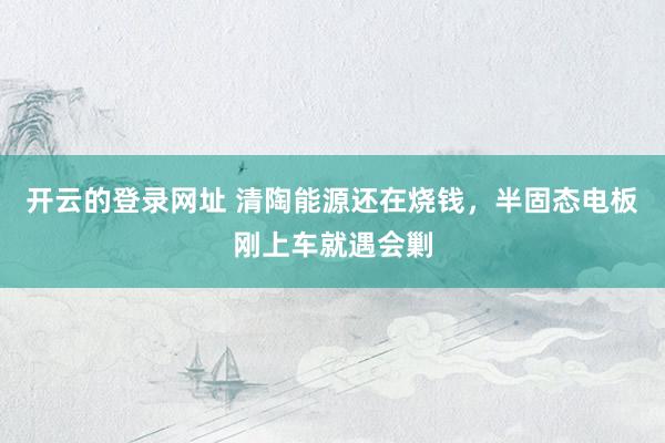 开云的登录网址 清陶能源还在烧钱,半固态电板刚上车就遇会剿