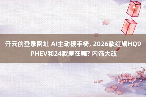 开云的登录网址 AI主动援手椅, 2026款红旗HQ9 PHEV和24款差在哪? 内饰大改