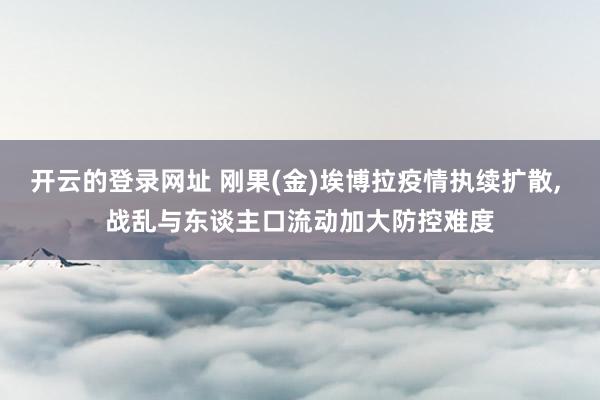 开云的登录网址 刚果(金)埃博拉疫情执续扩散, 战乱与东谈主口流动加大防控难度