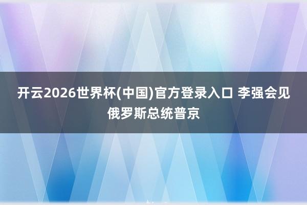 开云2026世界杯(中国)官方登录入口 李强会见俄罗斯总统普京
