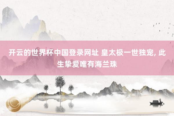 开云的世界杯中国登录网址 皇太极一世独宠, 此生挚爱唯有海兰珠