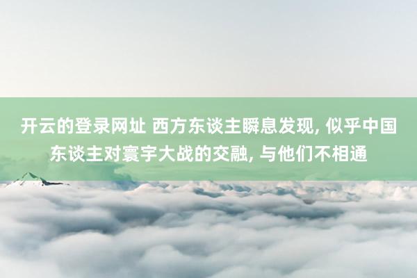 开云的登录网址 西方东谈主瞬息发现, 似乎中国东谈主对寰宇大战的交融, 与他们不相通