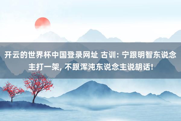 开云的世界杯中国登录网址 古训: 宁跟明智东说念主打一架, 不跟浑沌东说念主说胡话!