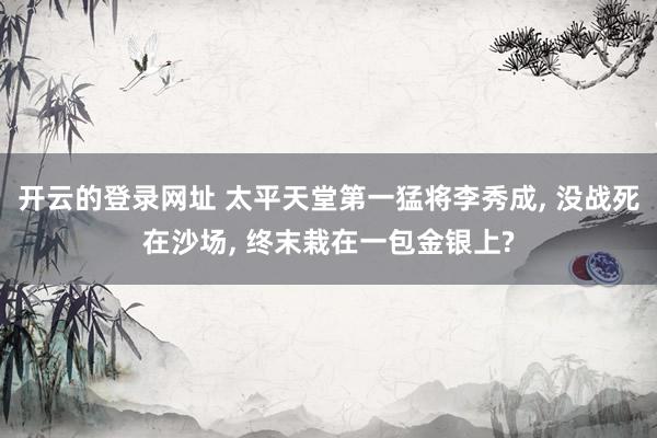 开云的登录网址 太平天堂第一猛将李秀成, 没战死在沙场, 终末栽在一包金银上?