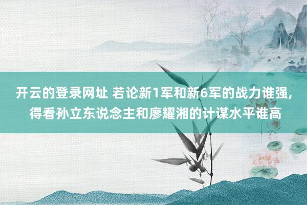 开云的登录网址 若论新1军和新6军的战力谁强, 得看孙立东说念主和廖耀湘的计谋水平谁高