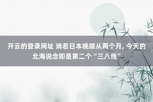 开云的登录网址 淌若日本晚顺从两个月, 今天的北海说念即是第二个“三八线”