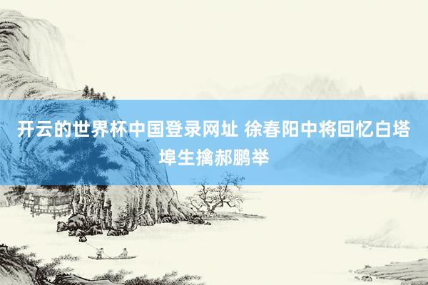 开云的世界杯中国登录网址 徐春阳中将回忆白塔埠生擒郝鹏举