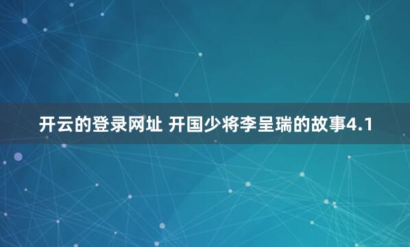 开云的登录网址 开国少将李呈瑞的故事4.1
