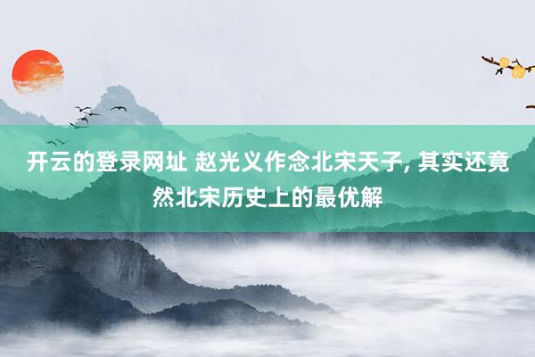 开云的登录网址 赵光义作念北宋天子， 其实还竟然北宋历史上的最优解