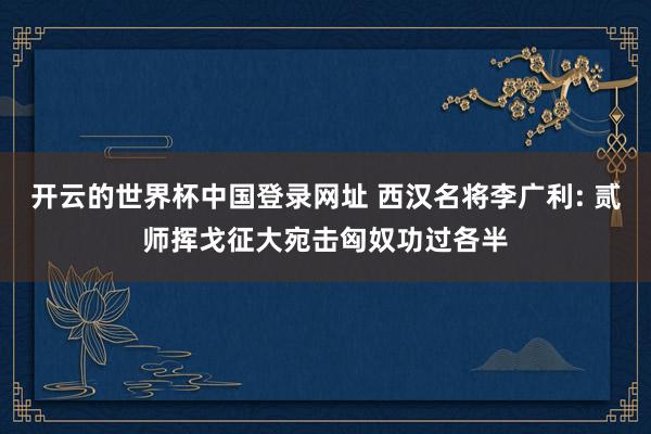 开云的世界杯中国登录网址 西汉名将李广利: 贰师挥戈征大宛击匈奴功过各半