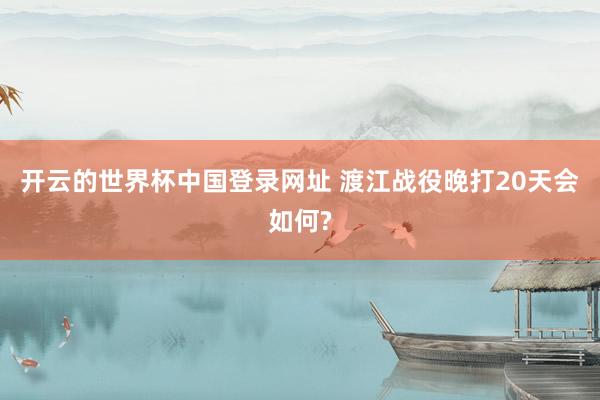 开云的世界杯中国登录网址 渡江战役晚打20天会如何?