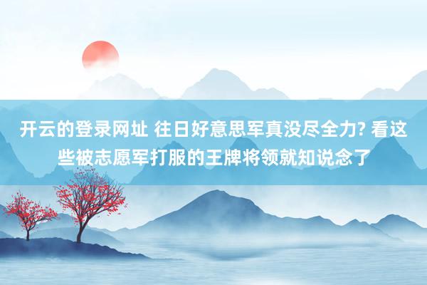开云的登录网址 往日好意思军真没尽全力? 看这些被志愿军打服的王牌将领就知说念了