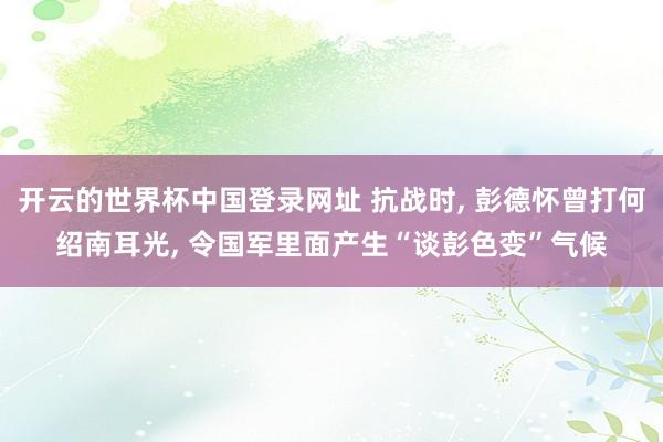 开云的世界杯中国登录网址 抗战时, 彭德怀曾打何绍南耳光, 令国军里面产生“谈彭色变”气候